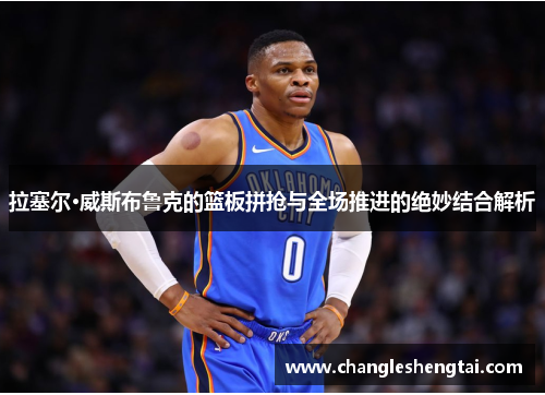 拉塞尔·威斯布鲁克的篮板拼抢与全场推进的绝妙结合解析