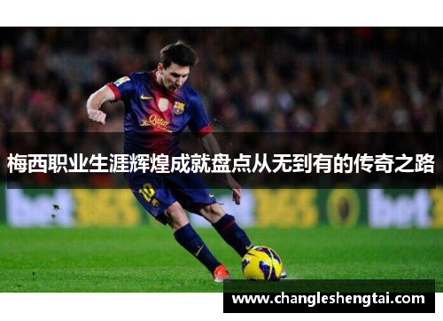 梅西职业生涯辉煌成就盘点从无到有的传奇之路