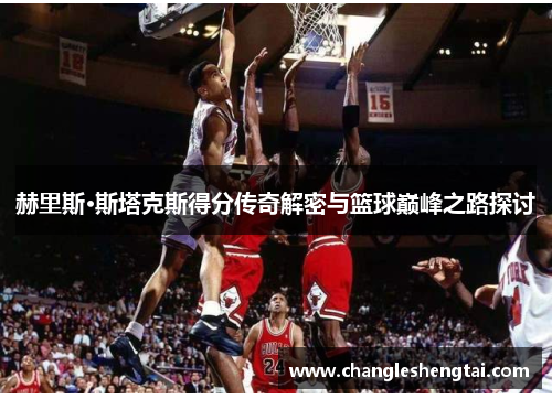 赫里斯·斯塔克斯得分传奇解密与篮球巅峰之路探讨