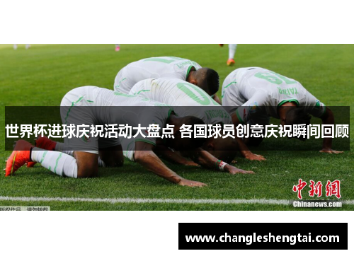 世界杯进球庆祝活动大盘点 各国球员创意庆祝瞬间回顾