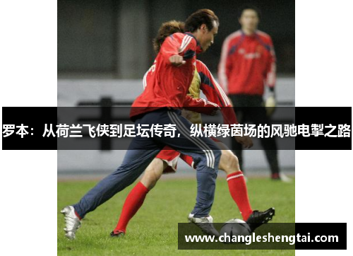 罗本：从荷兰飞侠到足坛传奇，纵横绿茵场的风驰电掣之路